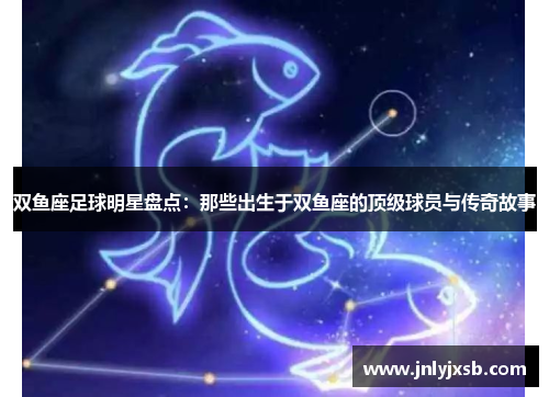 双鱼座足球明星盘点：那些出生于双鱼座的顶级球员与传奇故事